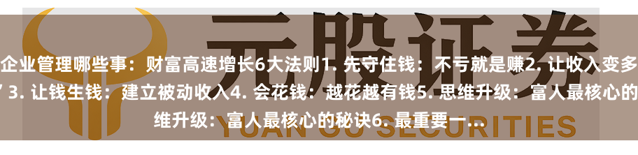 企业管理哪些事：财富高速增长6大法则1. 先守住钱：不亏就是赚2. 让收入变多：提升“赚钱能力”3. 让钱生钱：建立被动收入4. 会花钱：越花越有钱5. 思维升级：富人最核心的秘诀6. 最重要一...