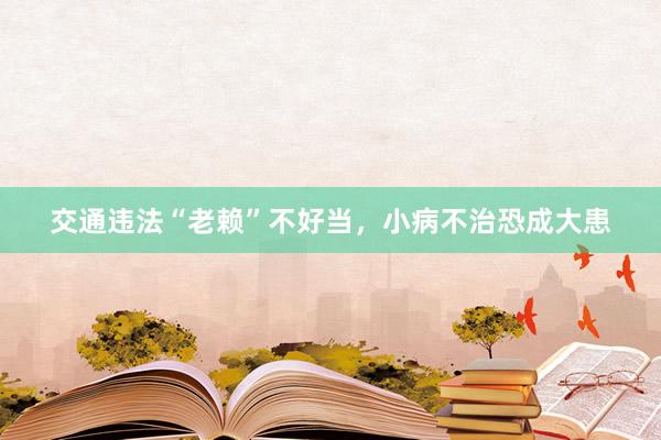 交通违法“老赖”不好当，小病不治恐成大患